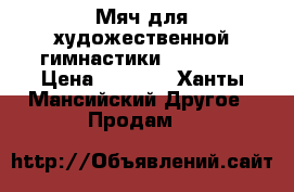 Мяч для художественной гимнастики “Sasaki“ › Цена ­ 2 700 - Ханты-Мансийский Другое » Продам   